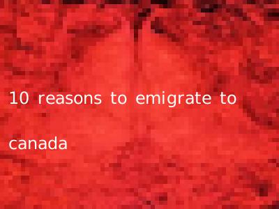 10 reasons to emigrate to canada