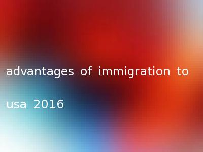 advantages of immigration to usa 2016