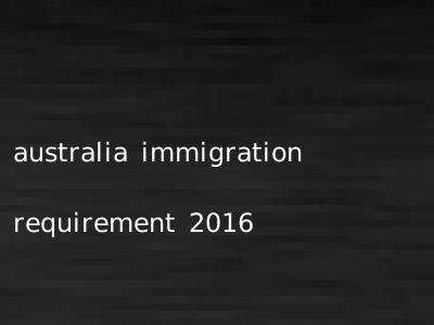 australia immigration requirement 2016