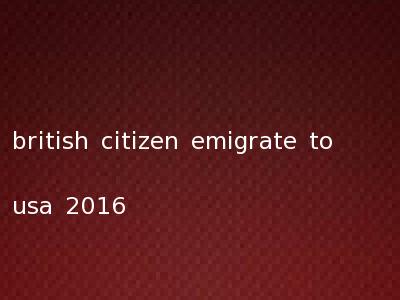 british citizen emigrate to usa 2016