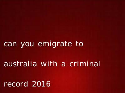 can you emigrate to australia with a criminal record 2016