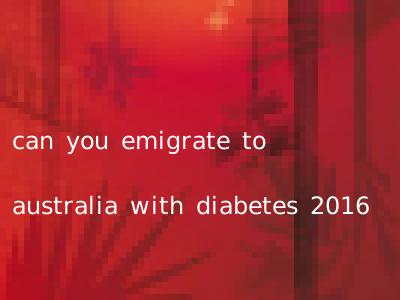 can you emigrate to australia with diabetes 2016