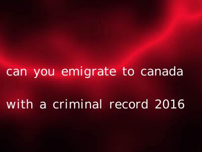can you emigrate to canada with a criminal record 2016