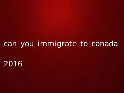 can you immigrate to canada 2016