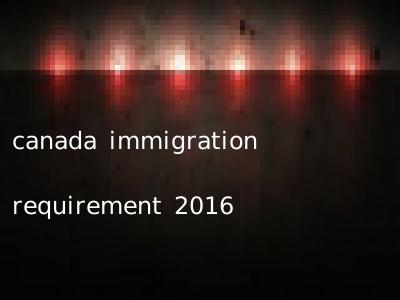 canada immigration requirement 2016