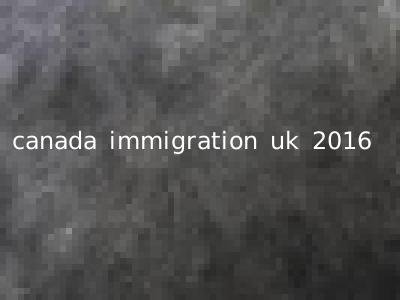 canada immigration uk 2016