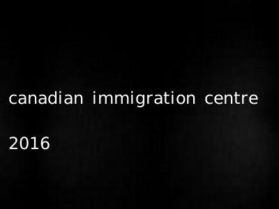 canadian immigration centre 2016