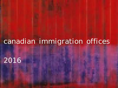 canadian immigration offices 2016