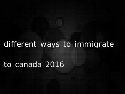 different ways to immigrate to canada 2016