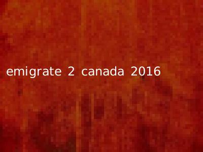 emigrate 2 canada 2016
