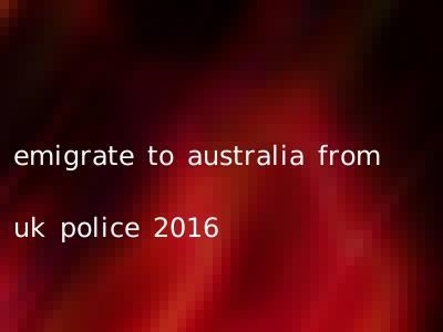 emigrate to australia from uk police 2016