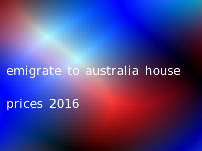emigrate to australia house prices 2016