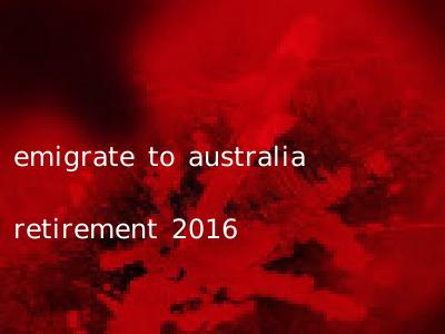 emigrate to australia retirement 2016