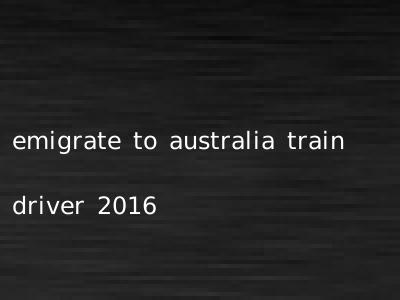 emigrate to australia train driver 2016