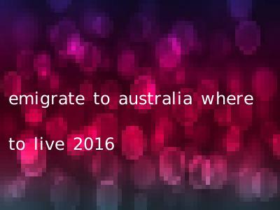 emigrate to australia where to live 2016