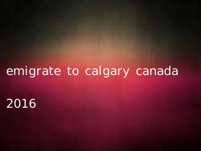 emigrate to calgary canada 2016