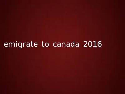 emigrate to canada 2016