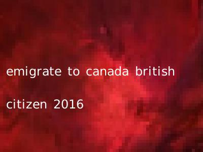 emigrate to canada british citizen 2016