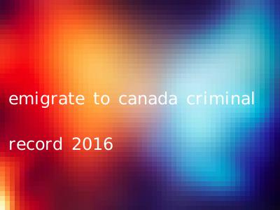 emigrate to canada criminal record 2016