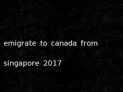emigrate to canada from singapore 2017