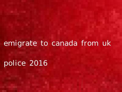 emigrate to canada from uk police 2016
