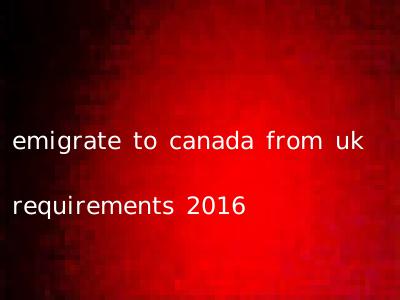 emigrate to canada from uk requirements 2016