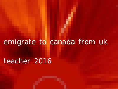 emigrate to canada from uk teacher 2016
