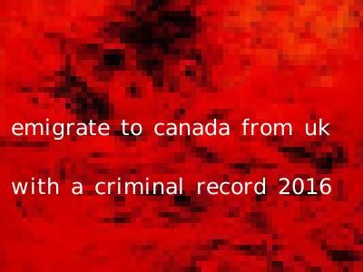 emigrate to canada from uk with a criminal record 2016