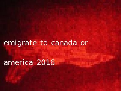 emigrate to canada or america 2016