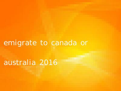 emigrate to canada or australia 2016
