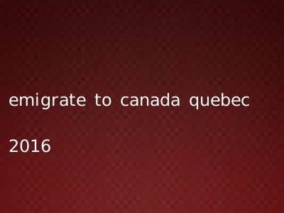emigrate to canada quebec 2016