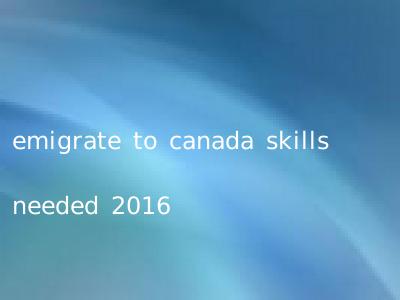 emigrate to canada skills needed 2016