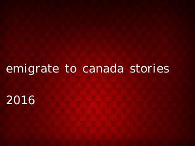 emigrate to canada stories 2016