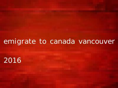 emigrate to canada vancouver 2016