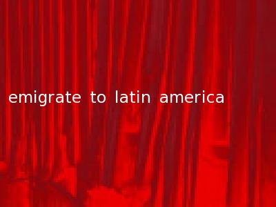 emigrate to latin america