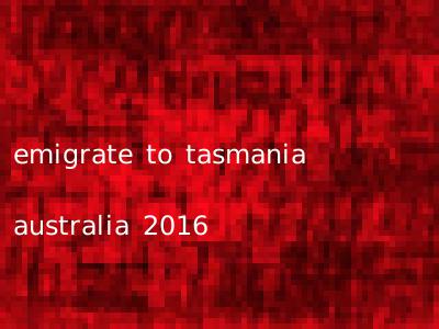 emigrate to tasmania australia 2016