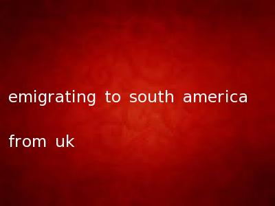 emigrating to south america from uk