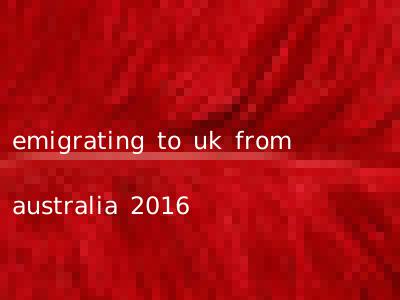 emigrating to uk from australia 2016