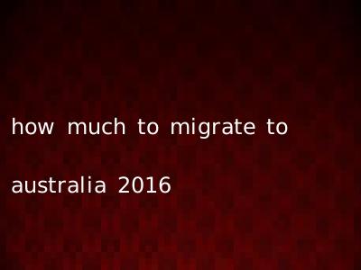 how much to migrate to australia 2016