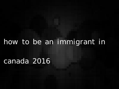 how to be an immigrant in canada 2016