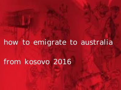 how to emigrate to australia from kosovo 2016