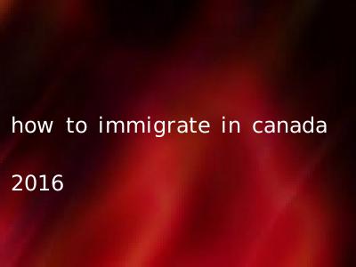 how to immigrate in canada 2016