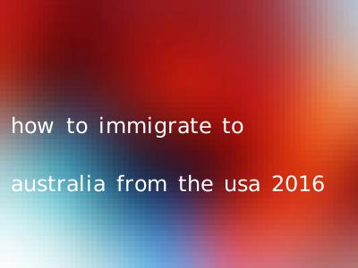 how to immigrate to australia from the usa 2016