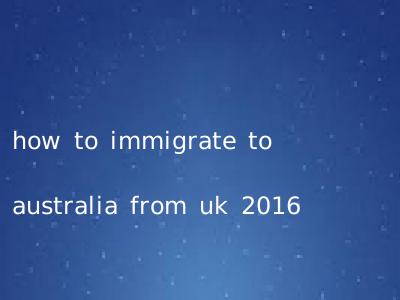 how to immigrate to australia from uk 2016
