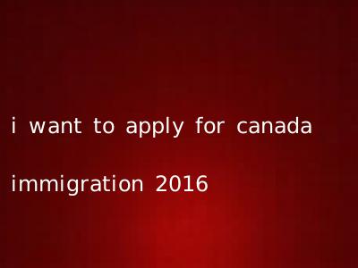 i want to apply for canada immigration 2016