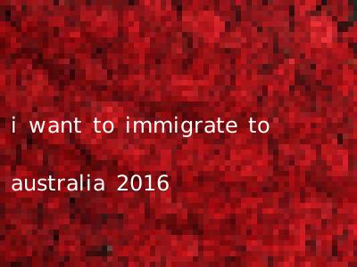 i want to immigrate to australia 2016