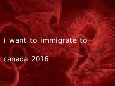 i want to immigrate to canada 2016