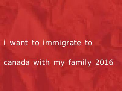 i want to immigrate to canada with my family 2016