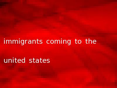 immigrants coming to the united states