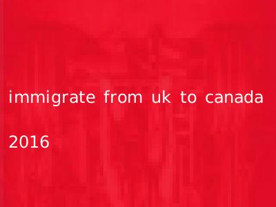 immigrate from uk to canada 2016